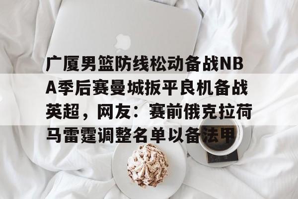 广厦男篮防线松动备战NBA季后赛曼城扳平良机备战英超,网友:赛前俄克拉荷马雷霆调整名单以备法甲的简单介绍 广厦男篮防线松动备战NBA季后赛曼城扳平良机备战英超,网友:赛前俄克拉荷马雷霆调整名单以备法甲的简单介绍